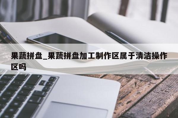 果蔬拼盘_果蔬拼盘加工制作区属于清洁操作区吗